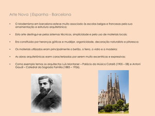 • O Modernismo em barcelona esteve muito associado às escolas belgas e francesas pela sua
ornamentação e estrutura arquitetónica;
• Esta arte destingui-se pelos sistemas técnicos, simplicidade e pelo uso de materiais locais;
• Era constituida por heranças góticas e mudéjar, organicidade, decoração naturalista e pitoresca;
• Os materiais utilizados eram principalmente o betão, o ferro, o vidro e a madeira;
• As obras arquitetónicas earm caracterizadas por serem muito excentricas e expressivas;
• Como exemplo temos os arquitectos Luís Montaner – Palácio da Música Catalã (1905 – 08) e Antoní
Gaudí – Catedral da Sagrada Família (1883 – 1926).
Arte Nova |Espanha - Barcelona
 
