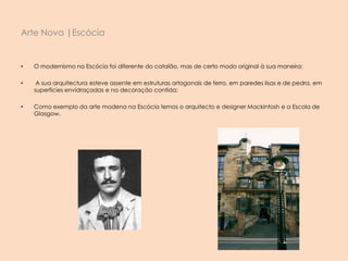 • O modernismo na Escócia foi diferente do catalão, mas de certo modo original à sua maneira;
• A sua arquitectura esteve assente em estruturas ortogonais de ferro, em paredes lisas e de pedra, em
superficies envidraçadas e na decoração contida;
• Como exemplo da arte modena na Escócia temos o arquitecto e designer Mackintosh e a Escola de
Glasgow.
Arte Nova |Escócia
 