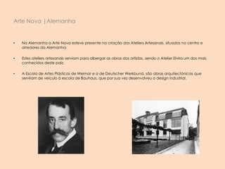 • Na Alemanha a Arte Nova esteve presente na criação dos Ateliers Artesanais, situados no centro e
arredores da Alemanha;
• Estes ateliers artesanais serviam para albergar as obras dos artistas, sendo o Atelier Elvira um dos mais
conhecidos deste país;
• A Escola de Artes Plásticas de Weimar e a de Deutscher Werkbund, são obras arquitectónicas que
serviram de veículo à escola de Bauhaus, que por sua vez desenvolveu o design industrial.
Arte Nova |Alemanha
 
