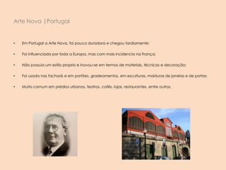 • Em Portugal a Arte Nova, foi pouco duradora e chegou tardiamente;
• Foi influenciada por toda a Europa, mas com mais incidencia na França;
• Não possuia um estilo proprio e inovou-se em termos de materiais, técnicas e decoração;
• Foi usada nas fachads e em portões, gradeamentos, em esculturas, molduras de janelas e de portas;
• Muito comum em prédios urbanos, teatros, cafés, lojas, restaurantes, entre outros.
Arte Nova |Portugal
 