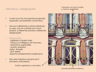 Arte Nova | Designações
• A arte nova foi uma grande de grande
expressão, era bastante controversa.
• Uniu-se a difererntes cunhas individuais,
ou seja, uniu-se a artistas por conta
propria, a diferentes escolas e diferentes
designações.
• Designações:
- Inglaterra: modern style;
- França e na Bélgica: art nouveau;
- Alemanha: jugendstile;
- Austria: sezession;
-Italia: floreale
- EUA: liberty
-Espanha simplesmente modernismo.
• Esta arte trabalhou sempre sob 3
princípios unificadores.
Varandas com ferro fundido
e motivos vegetalistas
Painéis vegetalistas e naturalistas
Grandes janelões modernos
 