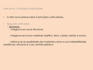Arte Nova | Principios Unificadores
• A arte nova esteve sobre 3 princípios unificadores.
• Segundo unificador:
- processo:
- integrava-se novas técnicas;
- integrava-se novos materiais: ladrilho, ferro, cozido, betão e outros;
- retirava-se as qualidades dos materiais como a sua maleabilidade,
resistência, eficácia e o seu sentido plástico;
 