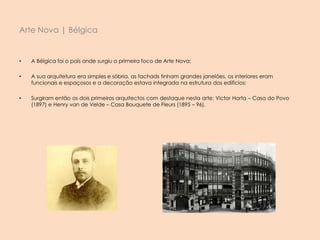• A Bélgica foi o país onde surgiu o primeiro foco de Arte Nova;
• A sua arquitetura era simples e sóbria, as fachads tinham grandes janelões, os interiores eram
funcionais e espaçosos e a decoração estava integrada na estrutura dos edificios;
• Surgiram então os dois primeiros arquitectos com destaque nesta arte: Victor Horta – Casa do Povo
(1897) e Henry van de Velde – Casa Bouquete de Fleurs (1895 – 96).
Arte Nova | Bélgica
 