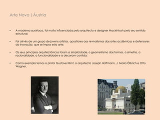 • A moderna austriaca, foi muito influenciada pelo arquitecto e designer Mackintosh pelo seu sentido
estrutural;
• Foi atrvés de um grupo de jovens artistas, opositores aos revivalismos das artes acdémicas e defensores
da inovação, que se impos esta arte;
• Os seus principios arquitéctónicos foram a simplicidade, o geometrismo das formas, a simetria, a
racionalidade, a funcionalidade e a decoram contida;
• Como exemplo temos o pintor Gustave Klimt, o arquitecto Joseph Hoffmann, J. Maria Ölbrich e Otto
Wagner.
Arte Nova |Áustria
 