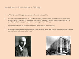 • A Arte Nova em Chicago, teve um caracter mais estruturalista;
• Houve a necessidade de renovar o centro urbano e para isso foram aplicados novos sistemas de
alicerçamento, cimentação, resistencia, isolamento, aperfeiçoaram as estruturas em ferro e aço,
revestiram as fachadas com vidro e tornaram as plantas mais livres;
• Inovaram os sistemas de acondicionamento, manutanção, canalização;
• Foi atraves da modernidade dos sistemas e das técnicas, deste país, que foi possivel a construção em
altura, criando assim os arranha-céus.
Arte Nova |Estados Unidos – Chicago
 