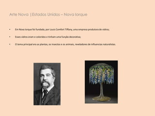 • Em Nova Iorque foi fundada, por Louis Comfort Tiffany, uma empresa produtora de vidros;
• Esses vidros eram e coloridos e tinham uma função decorativa;
• O tema principal era as plantas, os insectos e os animais, reveladores de influencias naturalistas.
Arte Nova |Estados Unidos – Nova Iorque
 