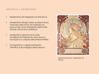 Arte Nova | Modernismo
• Modernismo foi integrado na Arte Nova.
• Modernismo atingiu todas as artes e ficou
marcado pela rotura da tradição na
procura de novas expressões sejam elas
formais, técnicas ou estéticas.
• Modernismo oponha-se às artes
académicas tradicionas, procurava a
inovação e a criação descomprometida.
• Acompanhou o desenvolvimento
cientifico e tecnologico desta época.
Alphonse Mucha, calendario La
Plume
 