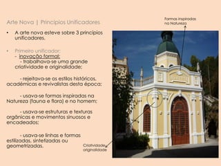 Arte Nova | Principios Unificadores
• A arte nova esteve sobre 3 princípios
unificadores.
• Primeiro unificador:
- inovação formal:
- trabalhava-se uma grande
criatividade e originalidade;
- rejeitava-se os estilos históricos,
académicas e revivalistas desta época;
- usava-se formas inspiradas na
Natureza (fauna e flora) e no homem;
- usava-se estruturas e texturas
orgânicas e movimentos sinuosos e
encadeados;
- usava-se linhas e formas
estilizadas, sintetizadas ou
geometrizadas.
Formas inspiradas
na Natureza
Criatividade
originalidade
 