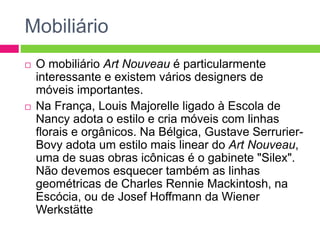 Mobiliário 
 O mobiliário Art Nouveau é particularmente 
interessante e existem vários designers de 
móveis importantes. 
 Na França, Louis Majorelle ligado à Escola de 
Nancy adota o estilo e cria móveis com linhas 
florais e orgânicos. Na Bélgica, Gustave Serrurier- 
Bovy adota um estilo mais linear do Art Nouveau, 
uma de suas obras icônicas é o gabinete "Silex". 
Não devemos esquecer também as linhas 
geométricas de Charles Rennie Mackintosh, na 
Escócia, ou de Josef Hoffmann da Wiener 
Werkstätte 
 