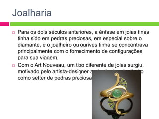 Joalharia 
 Para os dois séculos anteriores, a ênfase em joias finas 
tinha sido em pedras preciosas, em especial sobre o 
diamante, e o joalheiro ou ourives tinha se concentrava 
principalmente com o fornecimento de configurações 
para sua viagem. 
 Com o Art Nouveau, um tipo diferente de joias surgiu, 
motivado pelo artista-designer ao invés de o joalheiro 
como setter de pedras preciosas. 
 