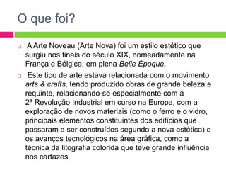O que foi? 
 A Arte Noveau (Arte Nova) foi um estilo estético que 
surgiu nos finais do século XIX, nomeadamente na 
França e Bélgica, em plena Belle Époque. 
 Este tipo de arte estava relacionada com o movimento 
arts & crafts, tendo produzido obras de grande beleza e 
requinte, relacionando-se especialmente com a 
2ª Revolução Industrial em curso na Europa, com a 
exploração de novos materiais (como o ferro e o vidro, 
principais elementos constituintes dos edifícios que 
passaram a ser construídos segundo a nova estética) e 
os avanços tecnológicos na área gráfica, como a 
técnica da litografia colorida que teve grande influência 
nos cartazes. 
 