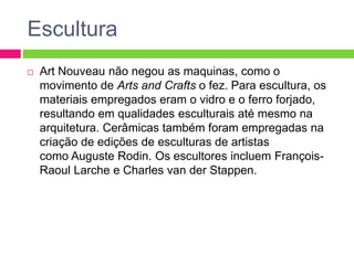 Escultura 
 Art Nouveau não negou as maquinas, como o 
movimento de Arts and Crafts o fez. Para escultura, os 
materiais empregados eram o vidro e o ferro forjado, 
resultando em qualidades esculturais até mesmo na 
arquitetura. Cerâmicas também foram empregadas na 
criação de edições de esculturas de artistas 
como Auguste Rodin. Os escultores incluem François- 
Raoul Larche e Charles van der Stappen. 
 