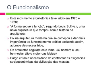 O Funcionalismo 
 Este movimento arquitetónica teve início em 1920 e 
1930; 
 “A forma segue a função”, segundo Louis Sullivan, uma 
nova arquitetura que rompeu com a história da 
arquitetura; 
 Foi na arquitetura moderna que se começou a dar mais 
importância ao funcionamento prático excluindo assim, 
adornos desnecessários; 
 Os arquitetos seguiam este lema. «O homem e seu 
bem-estar são o motor das ideias» 
 Surge então a necessidade de confrontar as exigências 
socioeconómicas da civilização das massas. 
 