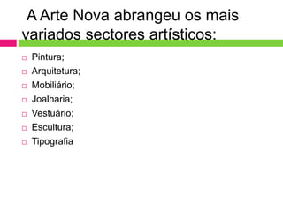 A Arte Nova abrangeu os mais 
variados sectores artísticos: 
 Pintura; 
 Arquitetura; 
 Mobiliário; 
 Joalharia; 
 Vestuário; 
 Escultura; 
 Tipografia 
 