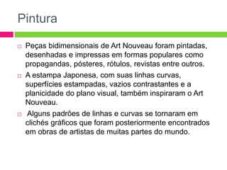 Pintura 
 Peças bidimensionais de Art Nouveau foram pintadas, 
desenhadas e impressas em formas populares como 
propagandas, pósteres, rótulos, revistas entre outros. 
 A estampa Japonesa, com suas linhas curvas, 
superfícies estampadas, vazios contrastantes e a 
planicidade do plano visual, também inspiraram o Art 
Nouveau. 
 Alguns padrões de linhas e curvas se tornaram em 
clichés gráficos que foram posteriormente encontrados 
em obras de artistas de muitas partes do mundo. 
 