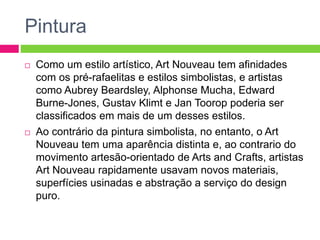 Pintura 
 Como um estilo artístico, Art Nouveau tem afinidades 
com os pré-rafaelitas e estilos simbolistas, e artistas 
como Aubrey Beardsley, Alphonse Mucha, Edward 
Burne-Jones, Gustav Klimt e Jan Toorop poderia ser 
classificados em mais de um desses estilos. 
 Ao contrário da pintura simbolista, no entanto, o Art 
Nouveau tem uma aparência distinta e, ao contrario do 
movimento artesão-orientado de Arts and Crafts, artistas 
Art Nouveau rapidamente usavam novos materiais, 
superfícies usinadas e abstração a serviço do design 
puro. 
 