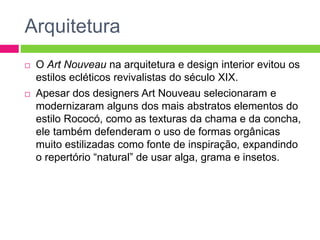 Arquitetura 
 O Art Nouveau na arquitetura e design interior evitou os 
estilos ecléticos revivalistas do século XIX. 
 Apesar dos designers Art Nouveau selecionaram e 
modernizaram alguns dos mais abstratos elementos do 
estilo Rococó, como as texturas da chama e da concha, 
ele também defenderam o uso de formas orgânicas 
muito estilizadas como fonte de inspiração, expandindo 
o repertório “natural” de usar alga, grama e insetos. 
 