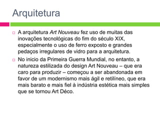Arquitetura 
 A arquitetura Art Nouveau fez uso de muitas das 
inovações tecnológicas do fim do século XIX, 
especialmente o uso de ferro exposto e grandes 
pedaços irregulares de vidro para a arquitetura. 
 No inicio da Primeira Guerra Mundial, no entanto, a 
natureza estilizada do design Art Nouveau – que era 
caro para produzir – começou a ser abandonada em 
favor de um modernismo mais ágil e retilíneo, que era 
mais barato e mais fiel à indústria estética mais simples 
que se tornou Art Déco. 
 
