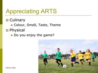 Appreciating ARTS
   Culinary
         Colour, Smell, Taste, Theme
   Physical
         Do you enjoy the game?




SPM Oct 2009
 
