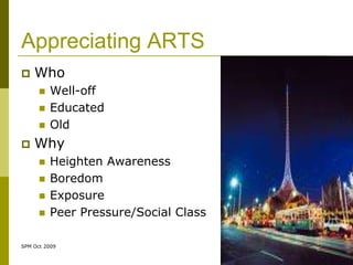 Appreciating ARTS
   Who
         Well-off
         Educated
         Old
   Why
         Heighten Awareness
         Boredom
         Exposure
         Peer Pressure/Social Class

SPM Oct 2009
 