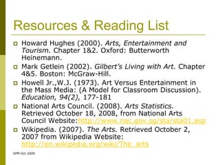 Resources & Reading List
   Howard Hughes (2000). Arts, Entertainment and
    Tourism. Chapter 1&2. Oxford: Butterworth
    Heinemann.
   Mark Getlein (2002). Gilbert’s Living with Art. Chapter
    4&5. Boston: McGraw-Hill.
   Howell Jr.,W.J. (1973). Art Versus Entertainment in
    the Mass Media: (A Model for Classroom Discussion).
    Education, 94(2), 177-181
   National Arts Council. (2008). Arts Statistics.
    Retrieved October 18, 2008, from National Arts
    Council Website:http://www.nac.gov.sg/sta/sta01.asp
   Wikipedia. (2007). The Arts. Retrieved October 2,
    2007 from Wikipedia Website:
    http://en.wikipedia.org/wiki/The_arts
SPM Oct 2009
 