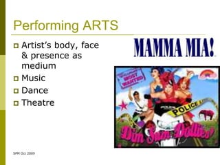 Performing ARTS
 Artist’s body, face
  & presence as
  medium
 Music
 Dance
 Theatre




SPM Oct 2009
 