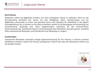 Ungenutzte Talente
Beschreibung:
Mitarbeiter sollten die Möglichkeit erhalten, ihre noch verborgenen Talente zu entdecken. Diese Art der
Verschwendung beinhaltet den Verlust von Zeit, Fähigkeiten, Ideen, Verbesserungen und der
Möglichkeit, voneinander zu lernen. Dies geschieht durch nicht einbinden der Mitarbeiter in die tägliche
Prozessgestaltung. Nur so können sie ihre Ideen entwickeln, welche für die Beseitigung und Vermeidung von
Verschwendung notwendig sind. Diese Vorgehensweise unterstützt bei der kontinuierlichen
Prozessverbesserung. Vorhandenes Wissen und die Kreativität ihrer Mitarbeiter wird aktiv genutzt. Zusätzlich
hilft es wesentlich die Motivation und Zufriedenheit ihrer Mitarbeiter zu steigern.
Auswirkungen:
Unmotivierte Mitarbeiter entwickeln weniger Eigenverantwortung für ihre Prozesse. Es können vermehrt
Störfaktoren auftreten, welche alle Prozesse verlangsamen. Ebenso kann dies die Fehlerquote erhöhen und
der Qualität schaden.
13
 
