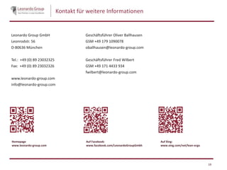 Kontakt für weitere Informationen
Leonardo Group GmbH
Leonrodstr. 56
D-80636 München
Tel.: +49 (0) 89 23032325
Fax: +49 (0) 89 23032326
www.leonardo-group.com
info@leonardo-group.com
Geschäftsführer Oliver Ballhausen
GSM +49 179 1090078
oballhausen@leonardo-group.com
Geschäftsführer Fred Wilbert
GSM +49 171 4433 934
fwilbert@leonardo-group.com
19
Auf Facebook:
www.facebook.com/LeonardoGroupGmbh
Auf Xing:
www.xing.com/net/lean-orga
Homepage
www.leonardo-group.com
 