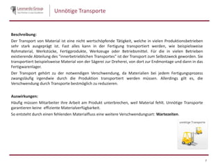 Unnötige Transporte
Beschreibung:
Der Transport von Material ist eine nicht wertschöpfende Tätigkeit, welche in vielen Produktionsbetrieben
sehr stark ausgeprägt ist. Fast alles kann in der Fertigung transportiert werden, wie beispielsweise
Rohmaterial, Werkstücke, Fertigprodukte, Werkzeuge oder Betriebsmittel. Für die in vielen Betrieben
existierende Abteilung des "innerbetrieblichen Transportes" ist der Transport zum Selbstzweck geworden. Sie
transportiert beispielsweise Material von der Sägerei zur Dreherei, von dort zur Endmontage und dann in das
Fertigwarenlager.
Der Transport gehört zu der notwendigen Verschwendung, da Materialien bei jedem Fertigungsprozess
zwangsläufig irgendwie durch die Produktion transportiert werden müssen. Allerdings gilt es, die
Verschwendung durch Transporte bestmöglich zu reduzieren.
Auswirkungen:
Häufig müssen Mitarbeiter ihre Arbeit am Produkt unterbrechen, weil Material fehlt. Unnötige Transporte
garantieren keine effiziente Materialverfügbarkeit.
So entsteht durch einen fehlenden Materialfluss eine weitere Verschwendungsart: Wartezeiten.
7
 