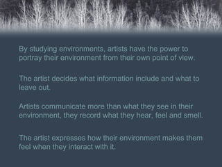 By studying environments, artists have the power to
portray their environment from their own point of view.
The artist decides what information include and what to
leave out.
Artists communicate more than what they see in their
environment, they record what they hear, feel and smell.
The artist expresses how their environment makes them
feel when they interact with it.
 