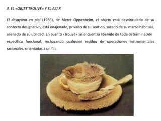 3. EL «OBJET TROUVÉ» Y EL AZAR
El desayuno en piel (1936), de Meret Oppenheim, el objeto está desvinculado de su
contexto designativo, está enajenado, privado de su sentido, sacado de su marco habitual,
alienado de su utilidad. En cuanto «trouvé» se encuentra liberado de toda determinación
específica funcional, rechazando cualquier residuo de operaciones instrumentales
racionales, orientadas a un fin.
 