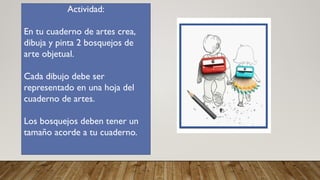 Actividad:
En tu cuaderno de artes crea,
dibuja y pinta 2 bosquejos de
arte objetual.
Cada dibujo debe ser
representado en una hoja del
cuaderno de artes.
Los bosquejos deben tener un
tamaño acorde a tu cuaderno.
 