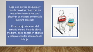 Elige uno de tus bosquejos y
para la próxima clase trae los
materiales necesarios para
elaborar de manera concreta la
puntura objetual
Este trabajo debe ser del
tamaño de una hoja de block
médium, debe contener objetos
y dibujos acordes al tamaño de
la hoja.
 