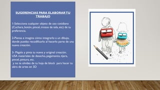 SUGERENCIAS PARA ELABORARTU
TRABAJO
1-Selecciona cualquier objeto de uso cotidiano
(Cuchara, botón, pincel, trozos de tela, etc) de tu
preferencia.
2-Piensa e imagina cómo integrarlo a un dibujo,
donde puedas recodificarlo al hacerlo parte de una
nueva creación.
3- Pégalo y pinta tu nueva y original creación.
USA materiales de desecho, pegamento, tijera,
pincel, pintura, etc.
y no te olvides de tu hoja de block para hacer tu
obra de artes en 3D
 