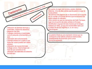 Dadaísmo
El Dadá surge en Suiza y Estados Unidos en 1916.
En cuanto al origen del nombre, existen distintas
Historias. Una de ellas señala que la palabra surge de
la casualidad.
-Se abrieron las páginas de un diccionario con la ayuda
de un cuchillo y el primer término que se encontró fue
dadá (caballo en alemán).
-Otra versión es que los camareros del Café Terrasse,
lugar de encuentro de estos artistas en Europa,
identificaban al grupo de esta manera por la lengua
hablada por ellos, ya que era inentendible salvo por
la sílaba da-da que significa sí, sí, en ruso y
otras lenguas.
La palabra Dadá es una expresión irónica que se
contrapone a los valores artísticos tradicionales,
estableciendo el sinsentido como única
forma de expresión.
- Utilización de distintas técnicas y
materiales, incluso los desechos.
- Negación del Arte.
- Trabajos instintivos e irracionales
como lo absurdo, el sinsentido y el
azar.
- Liberación del subconsciente.
- Libertad artística en cuanto a que
todas las cosas pueden ser objeto
artístico.
- Utilización de nuevas técnicas:
Collage común, fotomontaje y el
merz el que consistía en la
utilización de materiales de desecho
de todo tipo.
Características
 