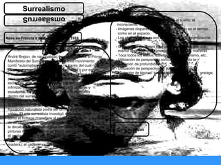 El texto que va sobre
un fondo naranjo
siempre tiene que
ser blanco
omsilaerruS
Surrealismo
Nace en Francia a partir del Dadá en 1924
André Breton, de nacionalidad francesa, publica el Primer
Manifiesto del Surrealismo y define este movimiento
como "automatismo psíquico puro a través del cual nos
proponemos expresar, ya sea verbalmente o por escrito,
o de cualquier otro modo, el funcionamiento real del
pensamiento". Al comienzo este movimiento era de
escritores, aun así el surrealismo presentaba una
infinidad de posibilidades creativas para pintores y
escultores. Se podría decir que hay dos corrientes
dentro del surrealismo, por una parte, los pintores que
defendían el automatismo como mecanismo libre de
la intervención de la razón; la otra parte creía que la
figuración naturalista podía ser un recurso igual de
válido. El arte surrealista investigó nuevas técnicas,
como el frottage (transfiere al papel o al lienzo la superficie
de un objeto con la ayuda de un sombreado a lápiz),
la decalcomanía (técnica para transferir al cristal o al metal
pinturas realizadas sobre un papel especialmente preparado),
el grattage (técnica por la que se raspan
o graban los pigmentos ya secos sobre un lienzo o tabla de
madera), el cadáver exquisito o la pintura automática.
Características
- Interpretación de la realidad desde el sueño, el
inconsciente, la magia y la irracionalidad.
- Imágenes dispares reales o irreales, tanto en el tiempo
como en el espacio.
- Los objetos y formas son despejados de su significación
tradicional.
- Creación de imágenes equívocas de manera que una
misma cosa puede ser interpretada de varias maneras
- Toca todos los estilos: clásico, barroco, futurismo, etc..
- Utilización de perspectiva cónica exagerando la
sensación de profundidad.
- Utilización de perspectivas e ilusiones ópticas.
- Invención de ténicas: pintura automática, frotage, gratage,
 