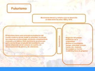 Futurismo
Movimiento literario y artístico que se desarrolla
en Italia entre los años 1909 y 1916.
El futurismo tiene como principio la exaltación del
mundo moderno donde existe la velocidad, la energía,
las máquinas y la tecnología, olvidando completamente
el pasado y lo clásico. Este movimiento se preocupa
particularmente por el estudio del movimiento y se
puede relacionar con el cubismo en cuanto a la
descomposición de planos y de volúmenes.
Características
- Negación del pasado.
- Exaltación de la
originalidad.
- Mostrar el movimiento,
tiempo, velocidad, energía,
fuerza, etc., tratando
de mostrar un mundo
moderno y lleno de progreso.
 