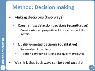 Method: Decision making
• Making decisions (two ways):
 Constraint satisfaction decisions (quantitative)

Arteon presentation

•

Constraints over properties of the elements of the
system

 Quality-oriented decisions (qualitative)
•
•

Knowledge of decisions
Relation between decisions and quality attributes

• We think that both ways can be used together
14

 