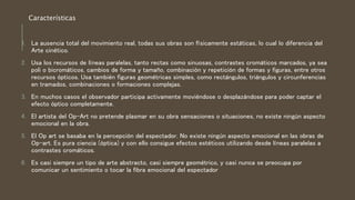 1. La ausencia total del movimiento real, todas sus obras son físicamente estáticas, lo cual lo diferencia del
Arte cinético.
2. Usa los recursos de líneas paralelas, tanto rectas como sinuosas, contrastes cromáticos marcados, ya sea
poli o bicromáticos, cambios de forma y tamaño, combinación y repetición de formas y figuras, entre otros
recursos ópticos. Usa también figuras geométricas simples, como rectángulos, triángulos y circunferencias
en tramados, combinaciones o formaciones complejas.
3. En muchos casos el observador participa activamente moviéndose o desplazándose para poder captar el
efecto óptico completamente.
4. El artista del Op-Art no pretende plasmar en su obra sensaciones o situaciones, no existe ningún aspecto
emocional en la obra.
5. El Op art se basaba en la percepción del espectador. No existe ningún aspecto emocional en las obras de
Op-art. Es pura ciencia (óptica) y con ello consigue efectos estéticos utilizando desde líneas paralelas a
contrastes cromáticos.
6. Es casi siempre un tipo de arte abstracto, casi siempre geométrico, y casi nunca se preocupa por
comunicar un sentimiento o tocar la fibra emocional del espectador
Características
 
