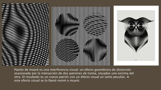 Patrón de moaré​ es una interferencia visual; un efecto geométrico de distorsión
ocasionado por la interacción de dos patrones de trama, situados uno encima del
otro. El resultado es un nuevo patrón con un efecto visual un tanto peculiar. A
este efecto visual se lo llamó moiré o muaré.
 