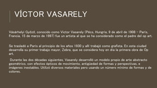VÍCTOR VASARELY
Vásárhelyi Győző, conocido como Victor Vasarely (Pécs, Hungría, 9 de abril de 1908 - París,
Francia, 15 de marzo de 1997) fue un artista al que se ha considerado como el padre del op art.
Se trasladó a París al principio de los años 1930 y allí trabajó como grafista. En esta ciudad
desarrolla su primer trabajo mayor, Zebra, que se considera hoy en día la primera obra de Op
art.
Durante las dos décadas siguientes, Vasarely desarrolló un modelo propio de arte abstracto
geométrico, con efectos ópticos de movimiento, antigüedad de formas y perspectivas, e
imágenes inestables. Utilizó diversos materiales pero usando un número mínimo de formas y de
colores.
 