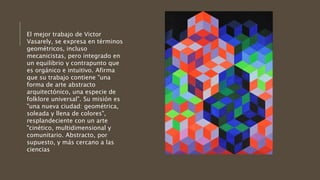 El mejor trabajo de Victor
Vasarely, se expresa en términos
geométricos, incluso
mecanicistas, pero integrado en
un equilibrio y contrapunto que
es orgánico e intuitivo. Afirma
que su trabajo contiene "una
forma de arte abstracto
arquitectónico, una especie de
folklore universal". Su misión es
"una nueva ciudad: geométrica,
soleada y llena de colores",
resplandeciente con un arte
"cinético, multidimensional y
comunitario. Abstracto, por
supuesto, y más cercano a las
ciencias
 