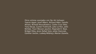 Otros artistas asociados con Op-Art incluyen:
Yaacov Agam, Josef Albers, Richard Allen, Getulio
Alviani, Richard Anuszkiewicz, Carlos Cruz-Diez,
Tony DeLap, Gunter Fruhtrunk, Julio Le Parc, John
McHale, Youri Messen-Jaschin, Reginald H. Neal,
Bridget Riley, Jesús Rafael Soto, Julian Stanczak,
Günther Uecker, Ludwig Wilding y Marian Zazeela.
 