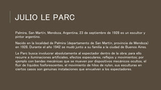 JULIO LE PARC
Palmira, San Martín, Mendoza, Argentina, 23 de septiembre de 1928 es un escultor y
pintor argentino.
Nacido en la localidad de Palmira (departamento de San Martín, provincia de Mendoza)
en 1928. Durante el año 1942 se mudó junto a su familia a la ciudad de Buenos Aires.
Le Parc busca involucrar absolutamente al espectador dentro de la obra; para ello
recurre a iluminaciones artificiales, efectos especulares, reflejos y movimientos; por
ejemplo con bandas mecánicas que se mueven por dispositivos mecánicos ocultos, el
fluir de líquidos fosforescentes, el movimiento de hilos de nylon, sus esculturas en
ciertos casos son genuinas instalaciones que envuelven a los espectadores.
 