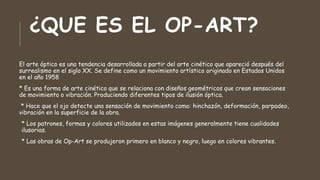 ¿QUE ES EL OP-ART?
El arte óptico es una tendencia desarrollada a partir del arte cinético que apareció después del
surrealismo en el siglo XX. Se define como un movimiento artístico originado en Estados Unidos
en el año 1958
* Es una forma de arte cinético que se relaciona con diseños geométricos que crean sensaciones
de movimiento o vibración. Produciendo diferentes tipos de ilusión óptica.
* Hace que el ojo detecte una sensación de movimiento como: hinchazón, deformación, parpadeo,
vibración en la superficie de la obra.
* Los patrones, formas y colores utilizados en estas imágenes generalmente tiene cualidades
ilusorias.
* Las obras de Op-Art se produjeron primero en blanco y negro, luego en colores vibrantes.
 