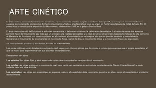 ARTE CINÉTICO
El arte cinético, conocido también como cinetismo, es una corriente artística surgida a mediados del siglo XX, que integra el movimiento físico-
espacial como elemento compositivo. En tanto movimiento artístico, el arte cinético tuvo su origen en París hacia la segunda mitad del siglo XX. El
primer hito lo constituye la exposición Le Mouvement, celebrada en 1955, en la galería Denise René.
El arte cinético heredó del futurismo la voluntad mecanicista y, del constructivismo, la celebración tecnológica. La fusión de estos dos aspectos
permitió hacer del movimiento algo más que un principio: una realidad perceptible y/o real. De allí se desprenden las características de esta corriente.
A diferencia del futurismo y el constructivismo, en el cinetismo el movimiento no se imagina, sino que se percibe sensorial y materialmente.
Comprende el movimiento de tres maneras: el movimiento físico real de la obra, el movimiento óptico y el movimiento físico del espectador.
Es principalmente pictórica y escultórica, basada en el movimiento.
Las obras cinéticas están dotadas de movimiento real, juegan con efectos ópticos que lo simulan o incluso provocan que sea el propio espectador el
que se mueva para experimentar con sus distintas interpretaciones.
Destacamos tres tipos
Los estables: Son obras fijas, y es el espectador quien tiene que rodearlas para percibir el movimiento.
Los móviles: Las obras producen un movimiento real, y por tanto van cambiando su estructura constantemente. Siendo «heraclitianos», a cada
instante nace una obra distinta.
Los penetrables: Las obras son ensamblajes en espacios reales y el espectador debe recorrerlas, penetrar en ellas, siendo el espectador el productor
de movimiento.
 
