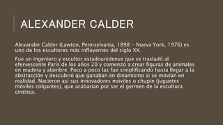 ALEXANDER CALDER
Alexander Calder (Lawton, Pennsylvania, 1898 - Nueva York, 1976) es
uno de los escultores más influyentes del siglo XX.
Fue un ingeniero y escultor estadounidense que se trasladó al
efervescente París de los años 20 y comenzó a crear figuras de animales
en madera y alambre. Poco a poco las fue simplificando hasta llegar a la
abstracción y descubrió que ganaban en dinamismo si se movían en
realidad. Nacieron así sus innovadores móviles o chupin (juguetes
móviles colgantes), que acabarían por ser el germen de la escultura
cinética.
 