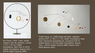 Sin Título, 1934. Tubo, varilla,
madera, hilo de alambre, cuerda
114,5 x 94 cm Calder
Foundation, New York © 2018
Calder Foundation, Nueva York /
Artists Rights Society (ARS),
Triple Gong, ca. 1948 Chapa de latón, alambre,
pintura 99,1 x 190,5 x 7 cm Calder Foundation, New
York; Donación prometida de /promised Gift of
Holton Rower © 2018 Calder Foundation, Nueva
York / Artists Rights Society (ARS), Nueva York /
SAVA Buenos Aires.
 