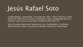 Jesús Rafael Soto
Ciudad Bolívar, Venezuela, 5 de junio de 1923 - París, Francia, 14 de
enero de 2005)​​ fue un artista venezolano, figura importante del arte
cinético, que inicia y desarrolla a finales de los años 50.
Soto fue particularmente famoso por sus "penetrables" esculturas
dentro de las cuales, las personas pueden caminar e interactuar.
 