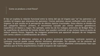 El Op-art explota la relación funcional entre la retina del ojo (el órgano que "ve" los patrones) y el
cerebro (el órgano que interpreta los patrones). Ciertos patrones causan confusión entre estos dos
órganos, lo que resulta en la percepción de efectos ópticos irracionales. Estos efectos se dividen en
dos categorías básicas: primero, el movimiento causado por ciertos patrones geométricos
específicos en blanco y negro. Por ejemplo, como los de los trabajos anteriores de Bridget Riley, o
las superficies de aluminio de Getulio Alviani, que pueden confundir el ojo incluso hasta el punto de
inducir mareos físicos. Segundo, las imágenes posteriores que aparecen después de ver imágenes
con ciertos colores o combinaciones de colores.
La interacción de diferentes colores en la pintura (contraste simultáneo, contraste sucesivo y
contraste inverso) puede causar efectos retinianos adicionales. Por ejemplo, en las pinturas del
"Templo" de Richard Anuszkiewicz, la disposición de dos colores altamente contrastantes hace que
parezca que la forma arquitectónica invade el espacio del espectador.
Como se produce a nivel físico?
 